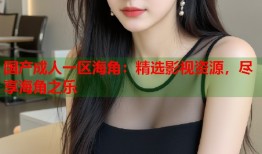 国产成人一区海角：精选影视资源，尽享海角之乐