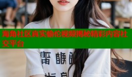 海角社区真实偷伦视频揭秘精彩内容社交平台