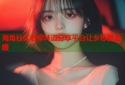 海角社区老家味道分享平台让乡愁更温暖