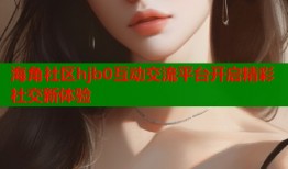 海角社区hjb0互动交流平台开启精彩社交新体验