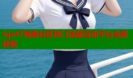 hje47海角社区热门话题互动平台全新体验