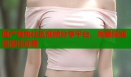 国产海角社区视频分享平台，海量操逼资源任你看