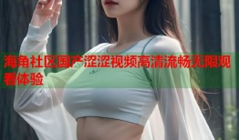 海角社区国产涩涩视频高清流畅无限观看体验
