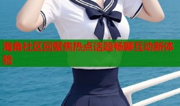 海角社区回聚焦热点话题畅聊互动新体验