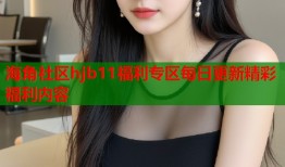 海角社区hjb11福利专区每日更新精彩福利内容
