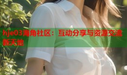 hje03海角社区：互动分享与资源交流新天地