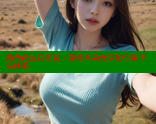 海角社区真实乱：探索互动分享的全新平台体验