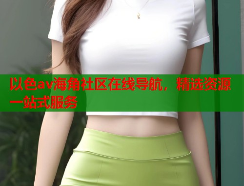 以色av海角社区在线导航，精选资源一站式服务