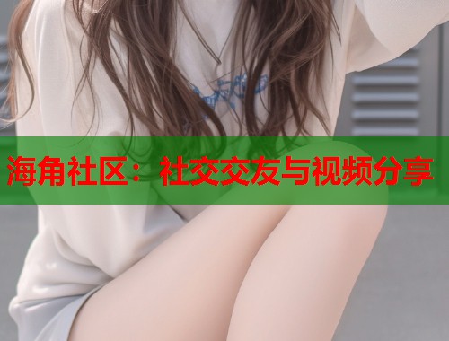 海角社区：社交交友与视频分享
