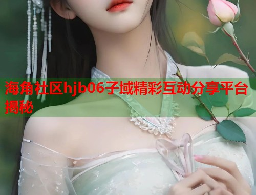 海角社区hjb06子域精彩互动分享平台揭秘