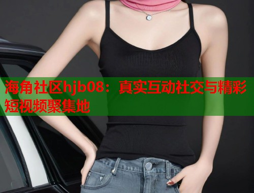 海角社区hjb08：真实互动社交与精彩短视频聚集地