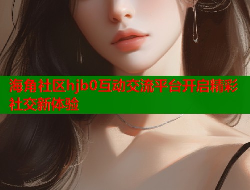 海角社区hjb0互动交流平台开启精彩社交新体验