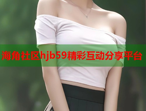 海角社区hjb59精彩互动分享平台