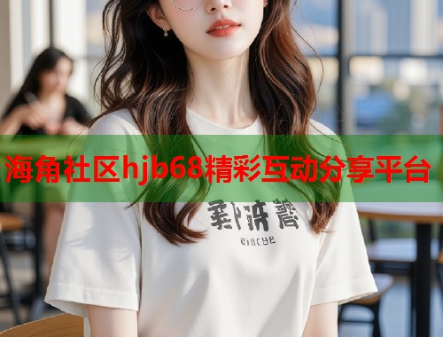 海角社区hjb68精彩互动分享平台