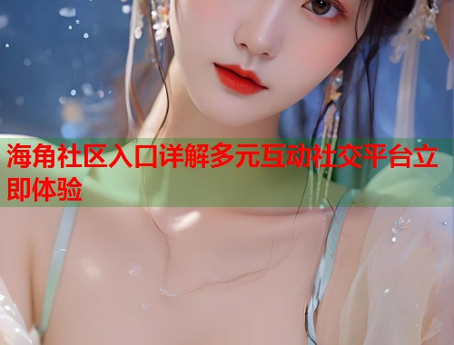 海角社区入口详解多元互动社交平台立即体验