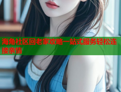 海角社区回老家攻略一站式服务轻松连接亲情