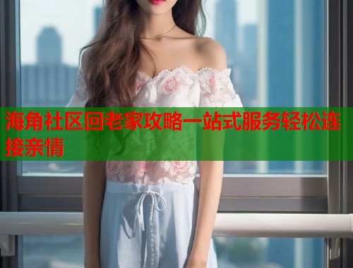海角社区回老家攻略一站式服务轻松连接亲情