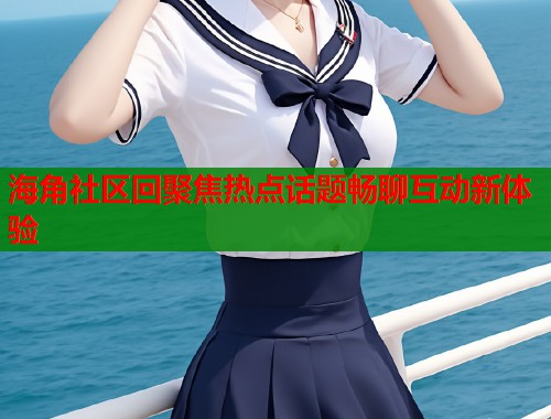 海角社区回聚焦热点话题畅聊互动新体验
