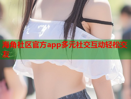 海角社区官方app多元社交互动轻松交友