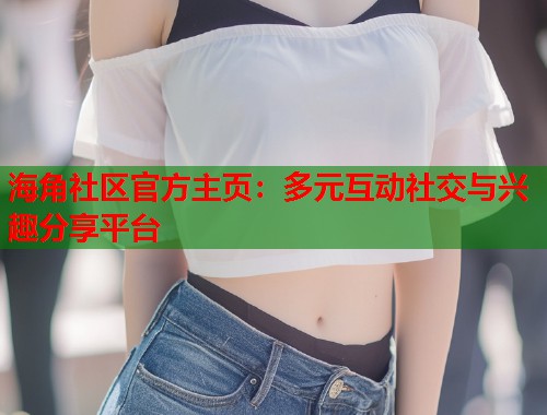 海角社区官方主页：多元互动社交与兴趣分享平台