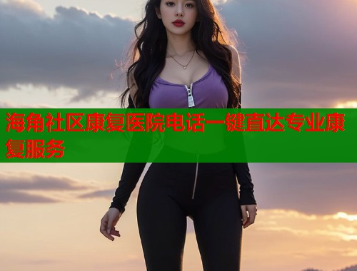 海角社区康复医院电话一键直达专业康复服务