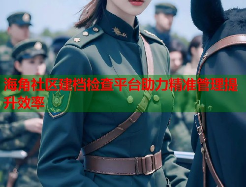 海角社区建档检查平台助力精准管理提升效率