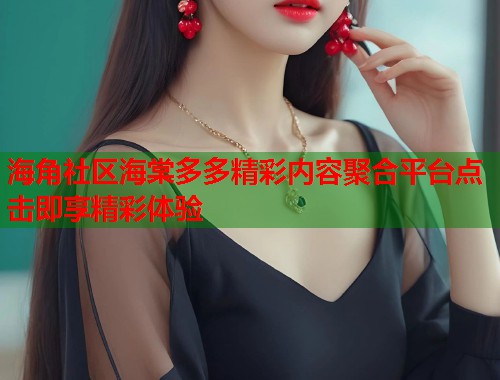 海角社区海棠多多精彩内容聚合平台点击即享精彩体验