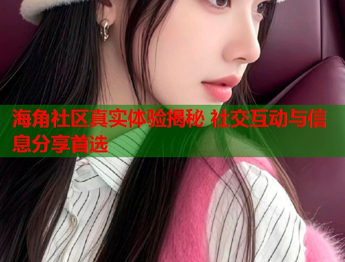 海角社区真实体验揭秘 社交互动与信息分享首选