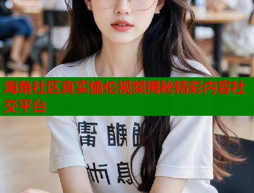海角社区真实偷伦视频揭秘精彩内容社交平台