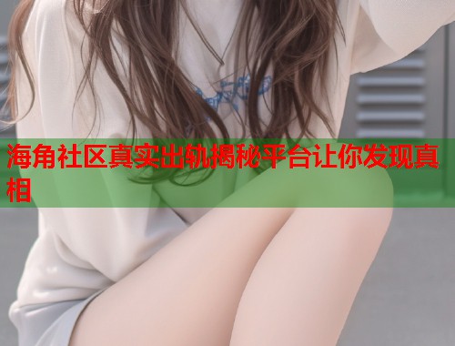 海角社区真实出轨揭秘平台让你发现真相