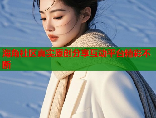 海角社区真实原创分享互动平台精彩不断
