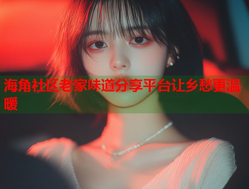 海角社区老家味道分享平台让乡愁更温暖