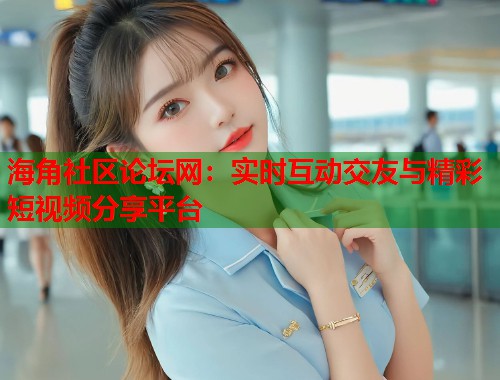 海角社区论坛网：实时互动交友与精彩短视频分享平台