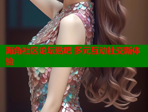 海角社区论坛贴吧 多元互动社交新体验