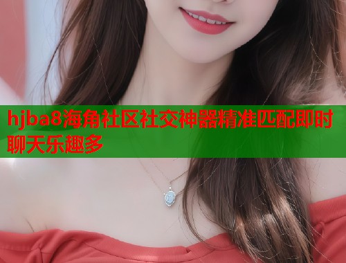 hjba8海角社区社交神器精准匹配即时聊天乐趣多