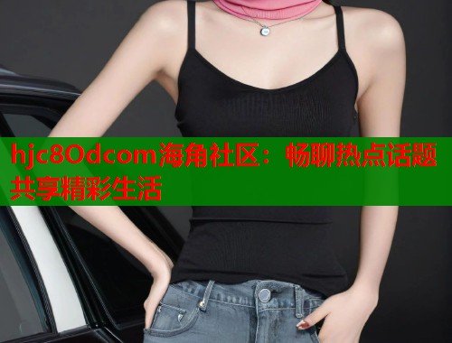 hjc8Odcom海角社区：畅聊热点话题共享精彩生活