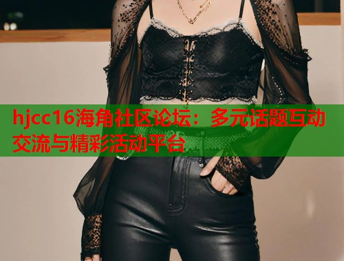 hjcc16海角社区论坛：多元话题互动交流与精彩活动平台