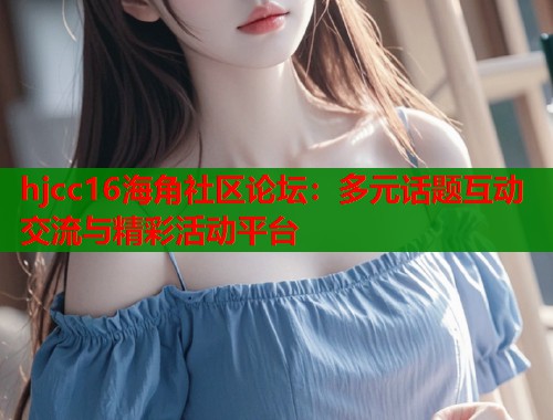 hjcc16海角社区论坛：多元话题互动交流与精彩活动平台