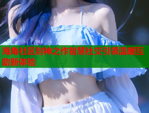 海角社区封神之作智慧社交引领温暖互助新体验