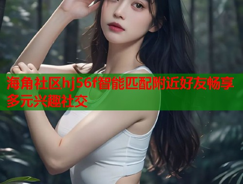 海角社区hj56f智能匹配附近好友畅享多元兴趣社交