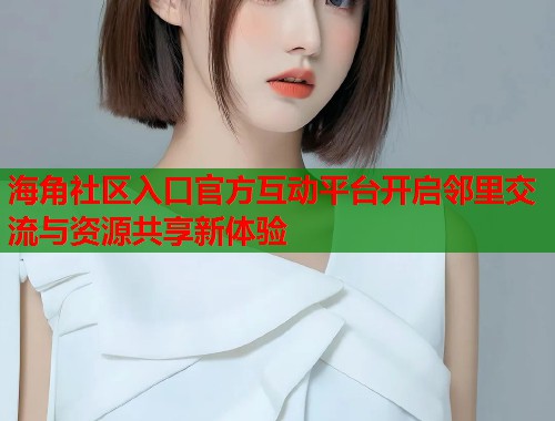 海角社区入口官方互动平台开启邻里交流与资源共享新体验
