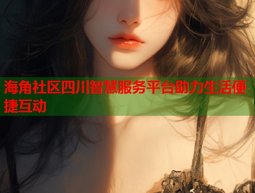 海角社区四川智慧服务平台助力生活便捷互动