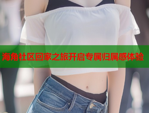 海角社区回家之旅开启专属归属感体验