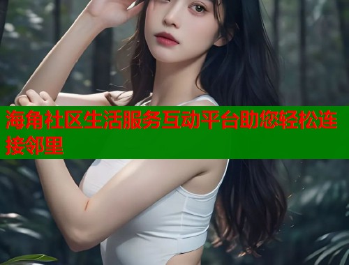 海角社区生活服务互动平台助您轻松连接邻里