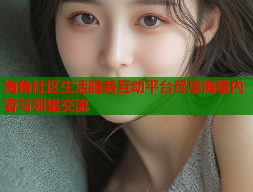 海角社区生活服务互动平台尽享海量内容与邻里交流