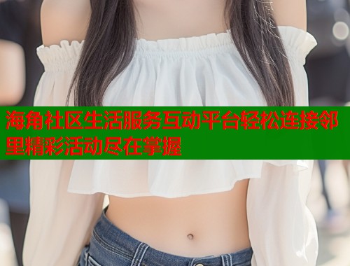 海角社区生活服务互动平台轻松连接邻里精彩活动尽在掌握