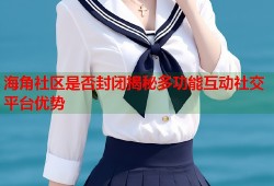 海角社区是否封闭揭秘多功能互动社交平台优势