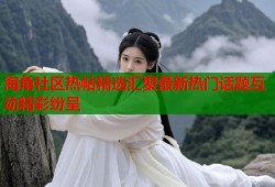 海角社区热帖精选汇聚最新热门话题互动精彩纷呈
