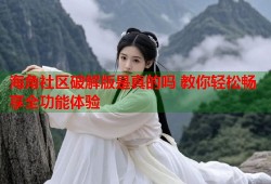 海角社区破解版是真的吗 教你轻松畅享全功能体验
