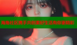 海角社区携手共创美好生活有你更精彩